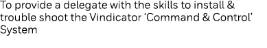To provide a delegate with the skills to install & trouble shoot the Vindicator  Command & Control  System