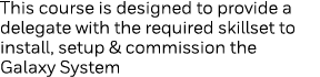 This course is designed to provide a delegate with the required skillset to install, setup & commission the Galaxy Sy   