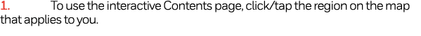 1  To use the interactive Contents page, click tap the region on the map that applies to you  