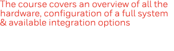 The course covers an overview of all the hardware, configuration of a full system & available integration options