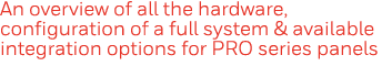 An overview of all the hardware, configuration of a full system & available integration options for PRO series panels