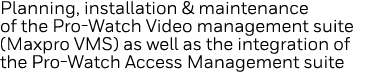 Planning, installation & maintenance of the Pro-Watch Video management suite (Maxpro VMS) as well as the integration    