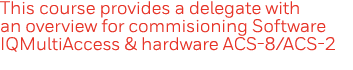 This course provides a delegate with an overview for commisioning Software IQMultiAccess & hardware ACS-8 ACS-2