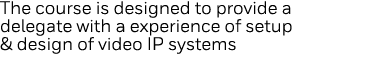 The course is designed to provide a delegate with a experience of setup & design of video IP systems