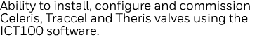Ability to install, configure and commission Celeris, Traccel and Theris valves using the ICT100 software 