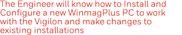 The Engineer will know how to Install and Configure a new WinmagPlus PC to work with the Vigilon and make changes to    