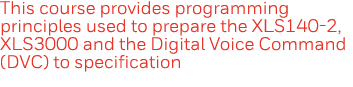 This course provides programming principles used to prepare the XLS140-2, XLS3000 and the Digital Voice Command (DVC)   