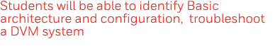 Students will be able to identify Basic architecture and configuration, troubleshoot a DVM system