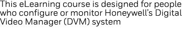 This eLearning course is designed for people who configure or monitor Honeywell s Digital Video Manager (DVM) system