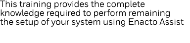 This training provides the complete knowledge required to perform remaining the setup of your system using Enacto Assist