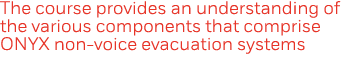 The course provides an understanding of the various components that comprise ONYX non-voice evacuation systems