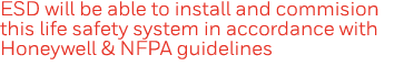 ESD will be able to install and commision this life safety system in accordance with Honeywell & NFPA guidelines