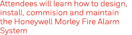 Attendees will learn how to design, install, commision and maintain the Honeywell Morley Fire Alarm System