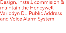 Design, install, commision & maintain the Honeywell Variodyn D1 Public Address and Voice Alarm System