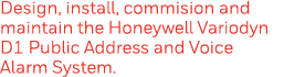 Design, install, commision and maintain the Honeywell Variodyn D1 Public Address and Voice Alarm System  