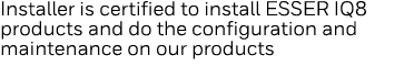 Installer is certified to install ESSER IQ8 products and do the configuration and maintenance on our products