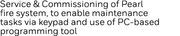 Service & Commissioning of Pearl fire system, to enable maintenance tasks via keypad and use of PC-based programming    