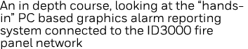 An in depth course, looking at the  hands-in  PC based graphics alarm reporting system connected to the ID3000 fire p   
