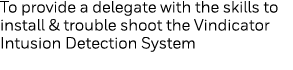 To provide a delegate with the skills to install & trouble shoot the Vindicator Intusion Detection System